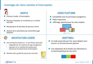 © 38
Avantages de notre solution d’interception
 Plusieurs modes d’interception
 Plusieurs enquêtes en simultané sur un même
site web
 Récupération de données du parcours client
 Gestion de la sollicitation par échantillonnage
aléatoire
 Compatible avec les principaux navigateurs
 Popin responsive
 Affichage optimisé pour les sites mobiles
 Une architecture basée sur un seul fichier javascript :
• intégrable par les systèmes de tag management
• reposant sur un système de cookies pour
mémoriser les événements d’interception
 Maintien de la qualité de service du site client
 Un code javascript que l’on peut adapter pour
assurer un fonctionnement optimal
 Une adaptation de la fenêtre de sollicitation à
la charte graphique du site client
 