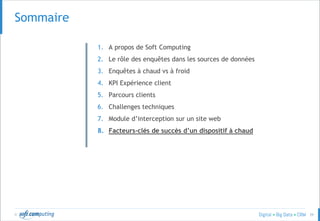 © 39
SOMMAIRESommaire
1. A propos de Soft Computing
2. Le rôle des enquêtes dans les sources de données
3. Enquêtes à chaud vs à froid
4. KPI Expérience client
5. Parcours clients
6. Challenges techniques
7. Module d’interception sur un site web
8. Facteurs-clés de succès d’un dispositif à chaud
 