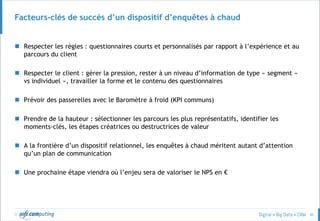 © 40
Facteurs-clés de succès d’un dispositif d’enquêtes à chaud
 Respecter les règles : questionnaires courts et personnalisés par rapport à l’expérience et au
parcours du client
 Respecter le client : gérer la pression, rester à un niveau d’information de type « segment »
vs individuel », travailler la forme et le contenu des questionnaires
 Prévoir des passerelles avec le Baromètre à froid (KPI communs)
 Prendre de la hauteur : sélectionner les parcours les plus représentatifs, identifier les
moments-clés, les étapes créatrices ou destructrices de valeur
 A la frontière d’un dispositif relationnel, les enquêtes à chaud méritent autant d’attention
qu’un plan de communication
 Une prochaine étape viendra où l’enjeu sera de valoriser le NPS en €
 