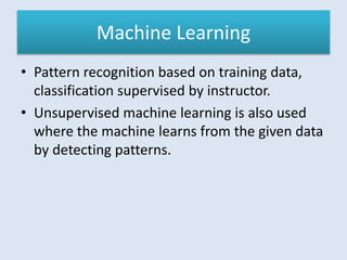 Machine Learning
• Pattern recognition based on training data,
classification supervised by instructor.
• Unsupervised machine learning is also used
where the machine learns from the given data
by detecting patterns.
 