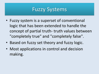 Fuzzy Systems
• Fuzzy system is a superset of conventional
logic that has been extended to handle the
concept of partial truth- truth values between
"completely true" and "completely false".
• Based on fuzzy set theory and fuzzy logic.
• Most applications in control and decision
making.
 