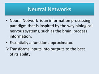 Neutral Networks
• Neural Network is an information processing
paradigm that is inspired by the way biological
nervous systems, such as the brain, process
information.
• Essentially a function approximator.
Transforms inputs into outputs to the best
of its ability
 