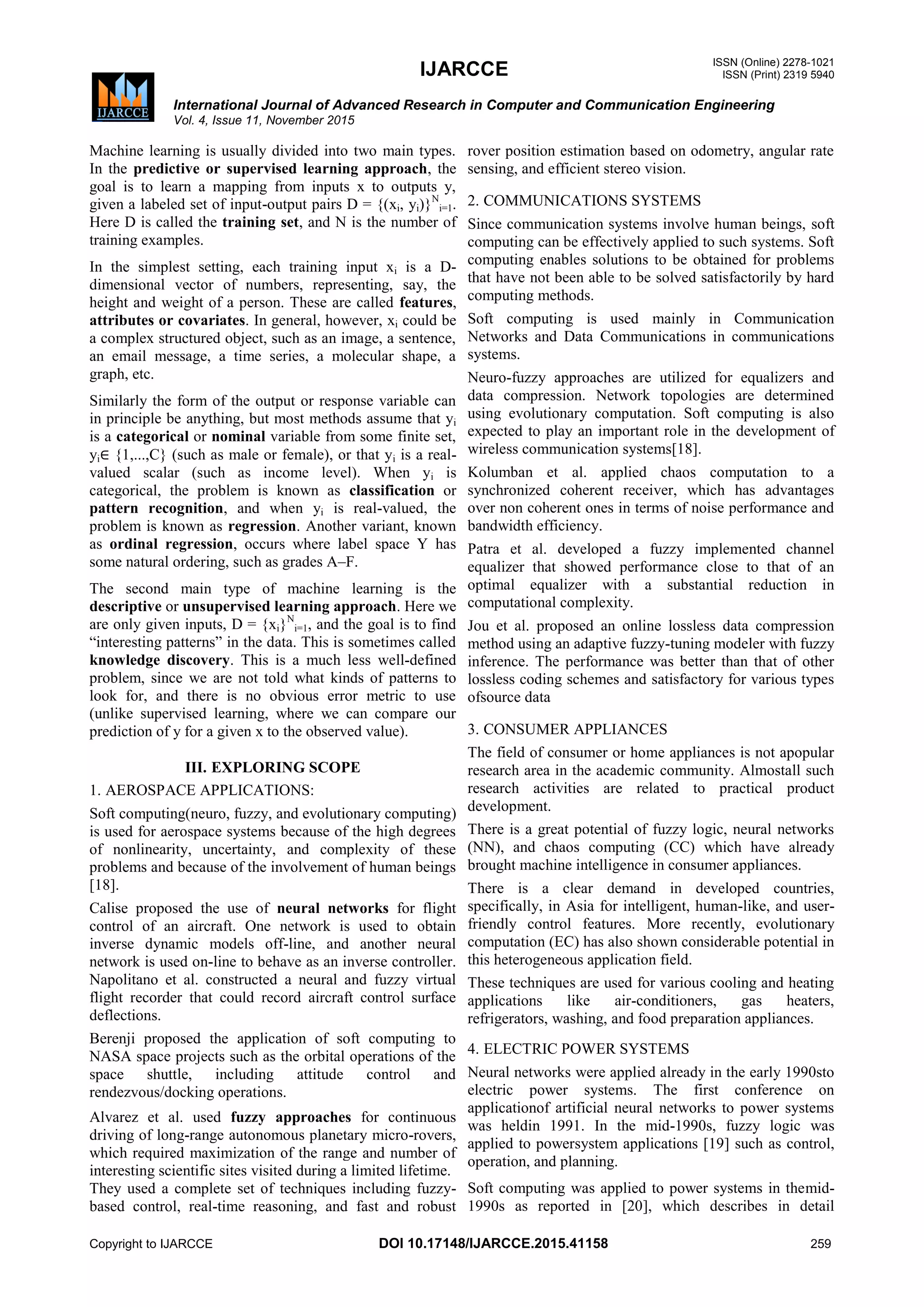 IJARCCE ISSN (Online) 2278-1021
ISSN (Print) 2319 5940
International Journal of Advanced Research in Computer and Communication Engineering
Vol. 4, Issue 11, November 2015
Copyright to IJARCCE DOI 10.17148/IJARCCE.2015.41158 259
Machine learning is usually divided into two main types.
In the predictive or supervised learning approach, the
goal is to learn a mapping from inputs x to outputs y,
given a labeled set of input-output pairs D = {(xi, yi)}N
i=1.
Here D is called the training set, and N is the number of
training examples.
In the simplest setting, each training input xi is a D-
dimensional vector of numbers, representing, say, the
height and weight of a person. These are called features,
attributes or covariates. In general, however, xi could be
a complex structured object, such as an image, a sentence,
an email message, a time series, a molecular shape, a
graph, etc.
Similarly the form of the output or response variable can
in principle be anything, but most methods assume that yi
is a categorical or nominal variable from some finite set,
yi∈ {1,...,C} (such as male or female), or that yi is a real-
valued scalar (such as income level). When yi is
categorical, the problem is known as classification or
pattern recognition, and when yi is real-valued, the
problem is known as regression. Another variant, known
as ordinal regression, occurs where label space Y has
some natural ordering, such as grades A–F.
The second main type of machine learning is the
descriptive or unsupervised learning approach. Here we
are only given inputs, D = {xi}N
i=1, and the goal is to find
―interesting patterns‖ in the data. This is sometimes called
knowledge discovery. This is a much less well-defined
problem, since we are not told what kinds of patterns to
look for, and there is no obvious error metric to use
(unlike supervised learning, where we can compare our
prediction of y for a given x to the observed value).
III. EXPLORING SCOPE
1. AEROSPACE APPLICATIONS:
Soft computing(neuro, fuzzy, and evolutionary computing)
is used for aerospace systems because of the high degrees
of nonlinearity, uncertainty, and complexity of these
problems and because of the involvement of human beings
[18].
Calise proposed the use of neural networks for flight
control of an aircraft. One network is used to obtain
inverse dynamic models off-line, and another neural
network is used on-line to behave as an inverse controller.
Napolitano et al. constructed a neural and fuzzy virtual
flight recorder that could record aircraft control surface
deflections.
Berenji proposed the application of soft computing to
NASA space projects such as the orbital operations of the
space shuttle, including attitude control and
rendezvous/docking operations.
Alvarez et al. used fuzzy approaches for continuous
driving of long-range autonomous planetary micro-rovers,
which required maximization of the range and number of
interesting scientific sites visited during a limited lifetime.
They used a complete set of techniques including fuzzy-
based control, real-time reasoning, and fast and robust
rover position estimation based on odometry, angular rate
sensing, and efficient stereo vision.
2. COMMUNICATIONS SYSTEMS
Since communication systems involve human beings, soft
computing can be effectively applied to such systems. Soft
computing enables solutions to be obtained for problems
that have not been able to be solved satisfactorily by hard
computing methods.
Soft computing is used mainly in Communication
Networks and Data Communications in communications
systems.
Neuro-fuzzy approaches are utilized for equalizers and
data compression. Network topologies are determined
using evolutionary computation. Soft computing is also
expected to play an important role in the development of
wireless communication systems[18].
Kolumban et al. applied chaos computation to a
synchronized coherent receiver, which has advantages
over non coherent ones in terms of noise performance and
bandwidth efficiency.
Patra et al. developed a fuzzy implemented channel
equalizer that showed performance close to that of an
optimal equalizer with a substantial reduction in
computational complexity.
Jou et al. proposed an online lossless data compression
method using an adaptive fuzzy-tuning modeler with fuzzy
inference. The performance was better than that of other
lossless coding schemes and satisfactory for various types
ofsource data
3. CONSUMER APPLIANCES
The field of consumer or home appliances is not apopular
research area in the academic community. Almostall such
research activities are related to practical product
development.
There is a great potential of fuzzy logic, neural networks
(NN), and chaos computing (CC) which have already
brought machine intelligence in consumer appliances.
There is a clear demand in developed countries,
specifically, in Asia for intelligent, human-like, and user-
friendly control features. More recently, evolutionary
computation (EC) has also shown considerable potential in
this heterogeneous application field.
These techniques are used for various cooling and heating
applications like air-conditioners, gas heaters,
refrigerators, washing, and food preparation appliances.
4. ELECTRIC POWER SYSTEMS
Neural networks were applied already in the early 1990sto
electric power systems. The first conference on
applicationof artificial neural networks to power systems
was heldin 1991. In the mid-1990s, fuzzy logic was
applied to powersystem applications [19] such as control,
operation, and planning.
Soft computing was applied to power systems in themid-
1990s as reported in [20], which describes in detail
 