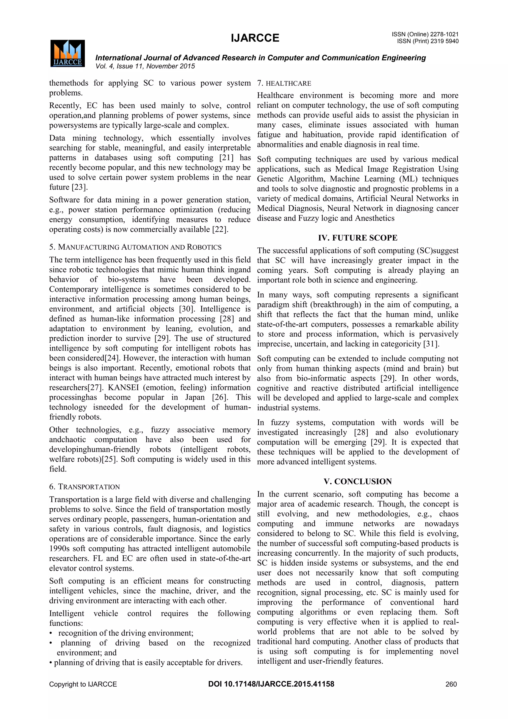 IJARCCE ISSN (Online) 2278-1021
ISSN (Print) 2319 5940
International Journal of Advanced Research in Computer and Communication Engineering
Vol. 4, Issue 11, November 2015
Copyright to IJARCCE DOI 10.17148/IJARCCE.2015.41158 260
themethods for applying SC to various power system
problems.
Recently, EC has been used mainly to solve, control
operation,and planning problems of power systems, since
powersystems are typically large-scale and complex.
Data mining technology, which essentially involves
searching for stable, meaningful, and easily interpretable
patterns in databases using soft computing [21] has
recently become popular, and this new technology may be
used to solve certain power system problems in the near
future [23].
Software for data mining in a power generation station,
e.g., power station performance optimization (reducing
energy consumption, identifying measures to reduce
operating costs) is now commercially available [22].
5. MANUFACTURING AUTOMATION AND ROBOTICS
The term intelligence has been frequently used in this field
since robotic technologies that mimic human think ingand
behavior of bio-systems have been developed.
Contemporary intelligence is sometimes considered to be
interactive information processing among human beings,
environment, and artificial objects [30]. Intelligence is
defined as human-like information processing [28] and
adaptation to environment by leaning, evolution, and
prediction inorder to survive [29]. The use of structured
intelligence by soft computing for intelligent robots has
been considered[24]. However, the interaction with human
beings is also important. Recently, emotional robots that
interact with human beings have attracted much interest by
researchers[27]. KANSEI (emotion, feeling) information
processinghas become popular in Japan [26]. This
technology isneeded for the development of human-
friendly robots.
Other technologies, e.g., fuzzy associative memory
andchaotic computation have also been used for
developinghuman-friendly robots (intelligent robots,
welfare robots)[25]. Soft computing is widely used in this
field.
6. TRANSPORTATION
Transportation is a large field with diverse and challenging
problems to solve. Since the field of transportation mostly
serves ordinary people, passengers, human-orientation and
safety in various controls, fault diagnosis, and logistics
operations are of considerable importance. Since the early
1990s soft computing has attracted intelligent automobile
researchers. FL and EC are often used in state-of-the-art
elevator control systems.
Soft computing is an efficient means for constructing
intelligent vehicles, since the machine, driver, and the
driving environment are interacting with each other.
Intelligent vehicle control requires the following
functions:
• recognition of the driving environment;
• planning of driving based on the recognized
environment; and
• planning of driving that is easily acceptable for drivers.
7. HEALTHCARE
Healthcare environment is becoming more and more
reliant on computer technology, the use of soft computing
methods can provide useful aids to assist the physician in
many cases, eliminate issues associated with human
fatigue and habituation, provide rapid identification of
abnormalities and enable diagnosis in real time.
Soft computing techniques are used by various medical
applications, such as Medical Image Registration Using
Genetic Algorithm, Machine Learning (ML) techniques
and tools to solve diagnostic and prognostic problems in a
variety of medical domains, Artificial Neural Networks in
Medical Diagnosis, Neural Network in diagnosing cancer
disease and Fuzzy logic and Anesthetics
IV. FUTURE SCOPE
The successful applications of soft computing (SC)suggest
that SC will have increasingly greater impact in the
coming years. Soft computing is already playing an
important role both in science and engineering.
In many ways, soft computing represents a significant
paradigm shift (breakthrough) in the aim of computing, a
shift that reflects the fact that the human mind, unlike
state-of-the-art computers, possesses a remarkable ability
to store and process information, which is pervasively
imprecise, uncertain, and lacking in categoricity [31].
Soft computing can be extended to include computing not
only from human thinking aspects (mind and brain) but
also from bio-informatic aspects [29]. In other words,
cognitive and reactive distributed artificial intelligence
will be developed and applied to large-scale and complex
industrial systems.
In fuzzy systems, computation with words will be
investigated increasingly [28] and also evolutionary
computation will be emerging [29]. It is expected that
these techniques will be applied to the development of
more advanced intelligent systems.
V. CONCLUSION
In the current scenario, soft computing has become a
major area of academic research. Though, the concept is
still evolving, and new methodologies, e.g., chaos
computing and immune networks are nowadays
considered to belong to SC. While this field is evolving,
the number of successful soft computing-based products is
increasing concurrently. In the majority of such products,
SC is hidden inside systems or subsystems, and the end
user does not necessarily know that soft computing
methods are used in control, diagnosis, pattern
recognition, signal processing, etc. SC is mainly used for
improving the performance of conventional hard
computing algorithms or even replacing them. Soft
computing is very effective when it is applied to real-
world problems that are not able to be solved by
traditional hard computing. Another class of products that
is using soft computing is for implementing novel
intelligent and user-friendly features.
 