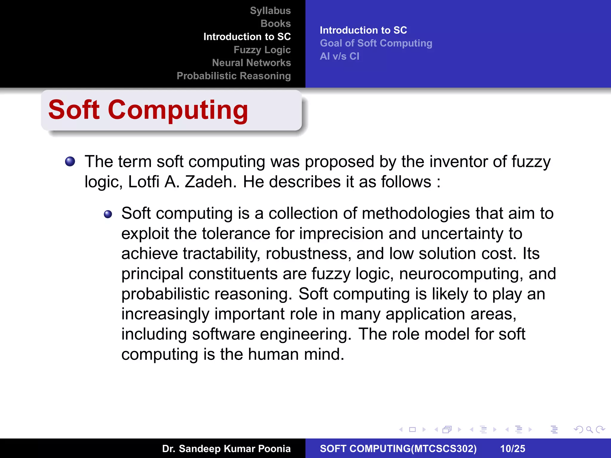 Syllabus
Books
Introduction to SC
Fuzzy Logic
Neural Networks
Probabilistic Reasoning
Introduction to SC
Goal of Soft Computing
AI v/s CI
Soft Computing
The term soft computing was proposed by the inventor of fuzzy
logic, Lotﬁ A. Zadeh. He describes it as follows :
Soft computing is a collection of methodologies that aim to
exploit the tolerance for imprecision and uncertainty to
achieve tractability, robustness, and low solution cost. Its
principal constituents are fuzzy logic, neurocomputing, and
probabilistic reasoning. Soft computing is likely to play an
increasingly important role in many application areas,
including software engineering. The role model for soft
computing is the human mind.
Dr. Sandeep Kumar Poonia SOFT COMPUTING(MTCSCS302) 10/25
 