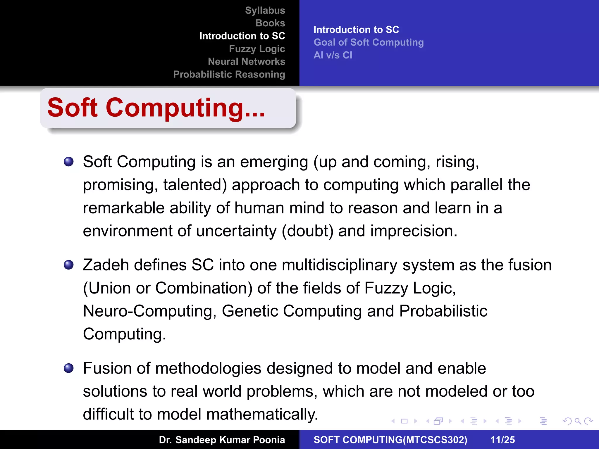 Syllabus
Books
Introduction to SC
Fuzzy Logic
Neural Networks
Probabilistic Reasoning
Introduction to SC
Goal of Soft Computing
AI v/s CI
Soft Computing...
Soft Computing is an emerging (up and coming, rising,
promising, talented) approach to computing which parallel the
remarkable ability of human mind to reason and learn in a
environment of uncertainty (doubt) and imprecision.
Zadeh deﬁnes SC into one multidisciplinary system as the fusion
(Union or Combination) of the ﬁelds of Fuzzy Logic,
Neuro-Computing, Genetic Computing and Probabilistic
Computing.
Fusion of methodologies designed to model and enable
solutions to real world problems, which are not modeled or too
difﬁcult to model mathematically.
Dr. Sandeep Kumar Poonia SOFT COMPUTING(MTCSCS302) 11/25
 