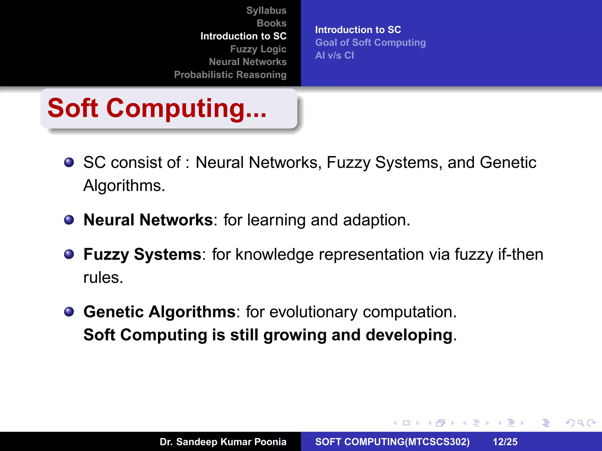 Syllabus
Books
Introduction to SC
Fuzzy Logic
Neural Networks
Probabilistic Reasoning
Introduction to SC
Goal of Soft Computing
AI v/s CI
Soft Computing...
SC consist of : Neural Networks, Fuzzy Systems, and Genetic
Algorithms.
Neural Networks: for learning and adaption.
Fuzzy Systems: for knowledge representation via fuzzy if-then
rules.
Genetic Algorithms: for evolutionary computation.
Soft Computing is still growing and developing.
Dr. Sandeep Kumar Poonia SOFT COMPUTING(MTCSCS302) 12/25
 