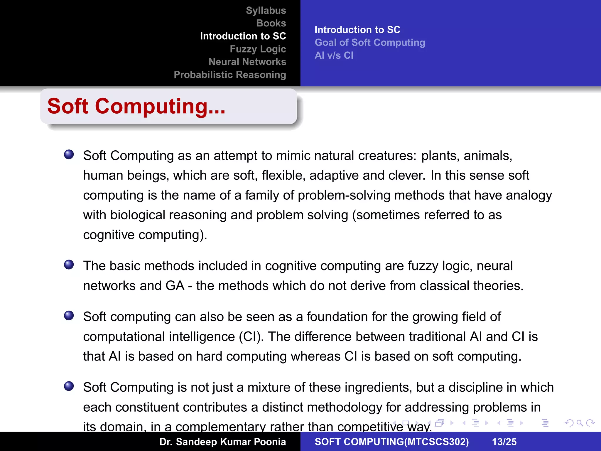 Syllabus
Books
Introduction to SC
Fuzzy Logic
Neural Networks
Probabilistic Reasoning
Introduction to SC
Goal of Soft Computing
AI v/s CI
Soft Computing...
Soft Computing as an attempt to mimic natural creatures: plants, animals,
human beings, which are soft, ﬂexible, adaptive and clever. In this sense soft
computing is the name of a family of problem-solving methods that have analogy
with biological reasoning and problem solving (sometimes referred to as
cognitive computing).
The basic methods included in cognitive computing are fuzzy logic, neural
networks and GA - the methods which do not derive from classical theories.
Soft computing can also be seen as a foundation for the growing ﬁeld of
computational intelligence (CI). The difference between traditional AI and CI is
that AI is based on hard computing whereas CI is based on soft computing.
Soft Computing is not just a mixture of these ingredients, but a discipline in which
each constituent contributes a distinct methodology for addressing problems in
its domain, in a complementary rather than competitive way.
Dr. Sandeep Kumar Poonia SOFT COMPUTING(MTCSCS302) 13/25
 
