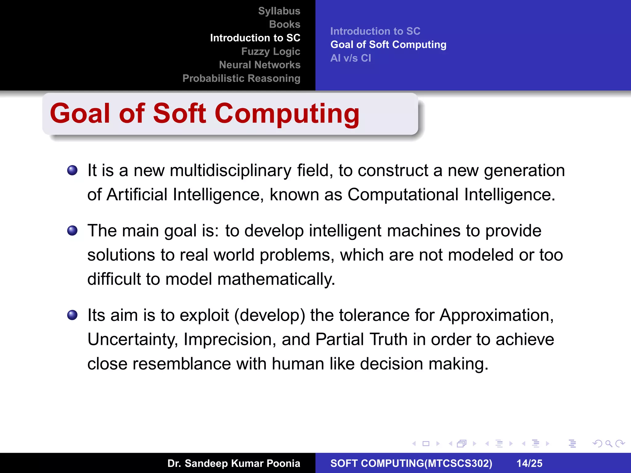Syllabus
Books
Introduction to SC
Fuzzy Logic
Neural Networks
Probabilistic Reasoning
Introduction to SC
Goal of Soft Computing
AI v/s CI
Goal of Soft Computing
It is a new multidisciplinary ﬁeld, to construct a new generation
of Artiﬁcial Intelligence, known as Computational Intelligence.
The main goal is: to develop intelligent machines to provide
solutions to real world problems, which are not modeled or too
difﬁcult to model mathematically.
Its aim is to exploit (develop) the tolerance for Approximation,
Uncertainty, Imprecision, and Partial Truth in order to achieve
close resemblance with human like decision making.
Dr. Sandeep Kumar Poonia SOFT COMPUTING(MTCSCS302) 14/25
 