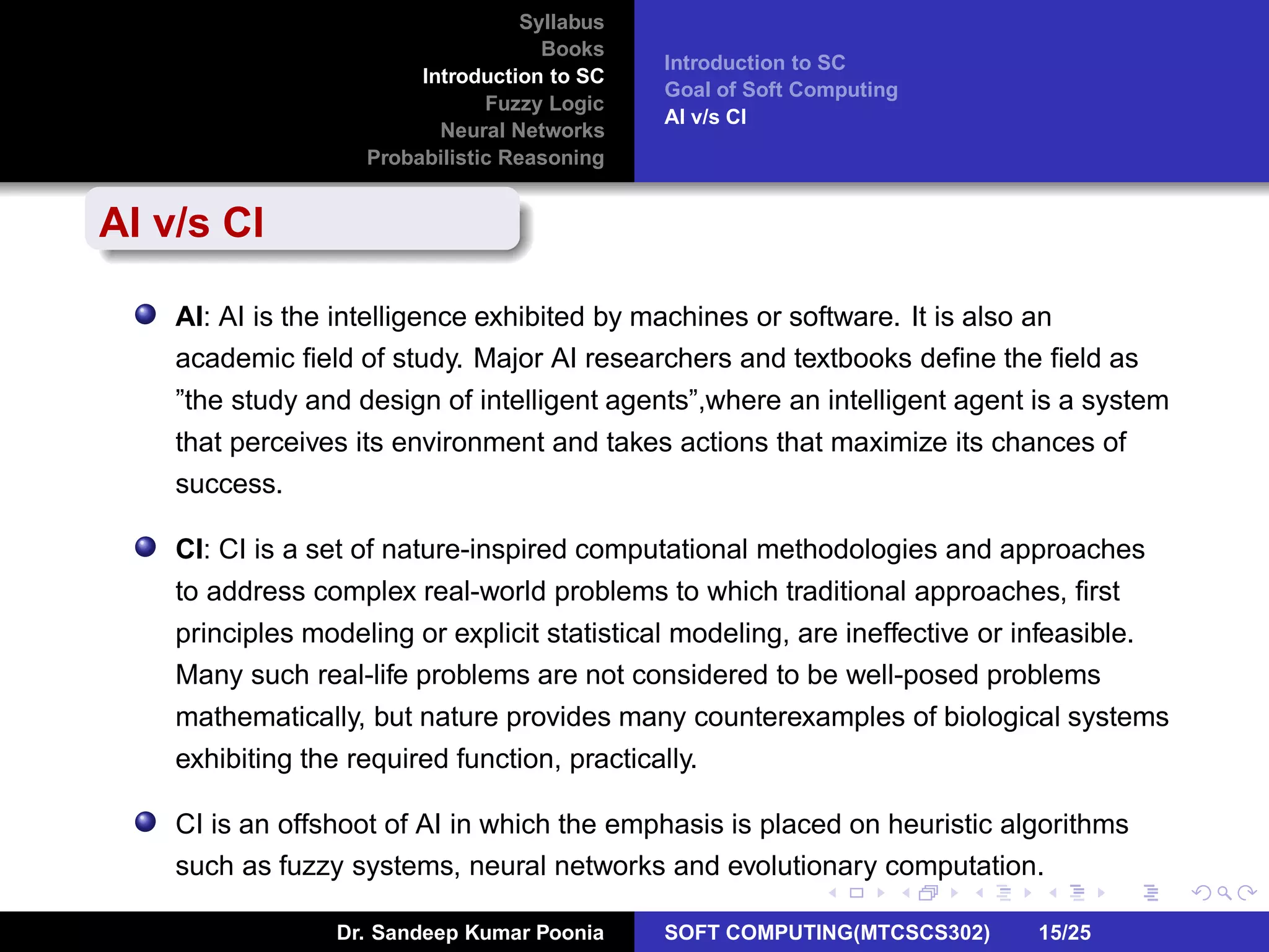 Syllabus
Books
Introduction to SC
Fuzzy Logic
Neural Networks
Probabilistic Reasoning
Introduction to SC
Goal of Soft Computing
AI v/s CI
AI v/s CI
AI: AI is the intelligence exhibited by machines or software. It is also an
academic ﬁeld of study. Major AI researchers and textbooks deﬁne the ﬁeld as
”the study and design of intelligent agents”,where an intelligent agent is a system
that perceives its environment and takes actions that maximize its chances of
success.
CI: CI is a set of nature-inspired computational methodologies and approaches
to address complex real-world problems to which traditional approaches, ﬁrst
principles modeling or explicit statistical modeling, are ineffective or infeasible.
Many such real-life problems are not considered to be well-posed problems
mathematically, but nature provides many counterexamples of biological systems
exhibiting the required function, practically.
CI is an offshoot of AI in which the emphasis is placed on heuristic algorithms
such as fuzzy systems, neural networks and evolutionary computation.
Dr. Sandeep Kumar Poonia SOFT COMPUTING(MTCSCS302) 15/25
 