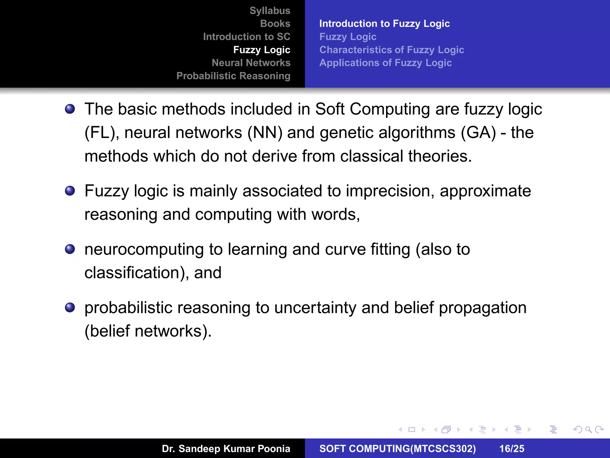 Syllabus
Books
Introduction to SC
Fuzzy Logic
Neural Networks
Probabilistic Reasoning
Introduction to Fuzzy Logic
Fuzzy Logic
Characteristics of Fuzzy Logic
Applications of Fuzzy Logic
The basic methods included in Soft Computing are fuzzy logic
(FL), neural networks (NN) and genetic algorithms (GA) - the
methods which do not derive from classical theories.
Fuzzy logic is mainly associated to imprecision, approximate
reasoning and computing with words,
neurocomputing to learning and curve ﬁtting (also to
classiﬁcation), and
probabilistic reasoning to uncertainty and belief propagation
(belief networks).
Dr. Sandeep Kumar Poonia SOFT COMPUTING(MTCSCS302) 16/25
 