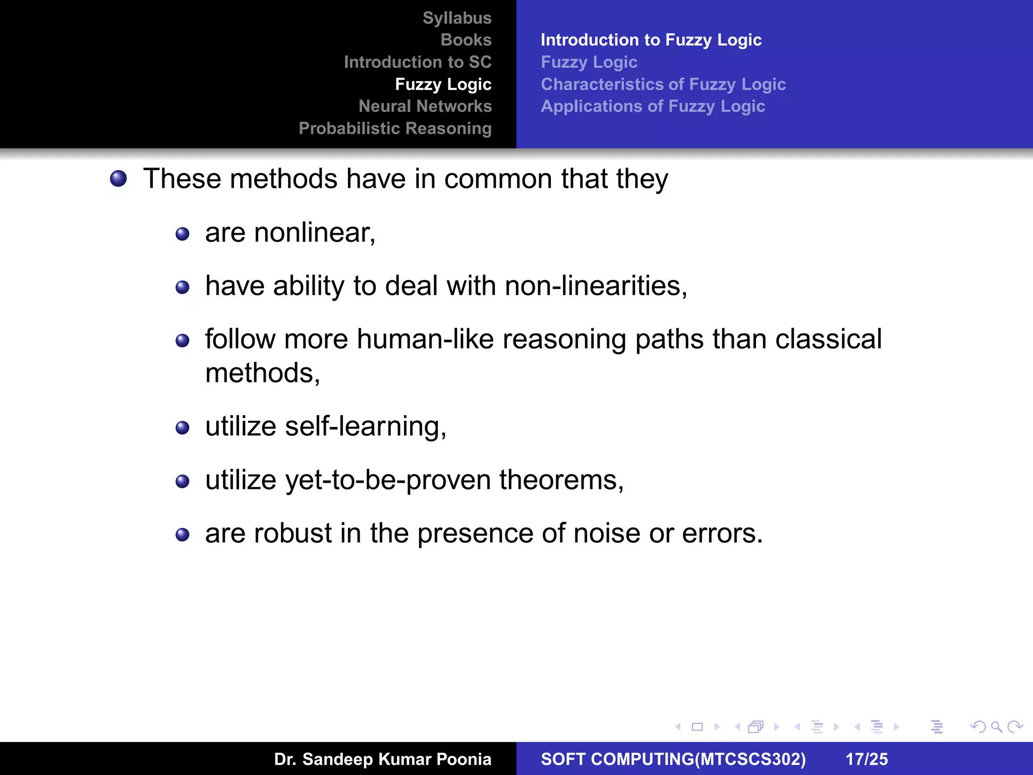 Syllabus
Books
Introduction to SC
Fuzzy Logic
Neural Networks
Probabilistic Reasoning
Introduction to Fuzzy Logic
Fuzzy Logic
Characteristics of Fuzzy Logic
Applications of Fuzzy Logic
These methods have in common that they
are nonlinear,
have ability to deal with non-linearities,
follow more human-like reasoning paths than classical
methods,
utilize self-learning,
utilize yet-to-be-proven theorems,
are robust in the presence of noise or errors.
Dr. Sandeep Kumar Poonia SOFT COMPUTING(MTCSCS302) 17/25
 