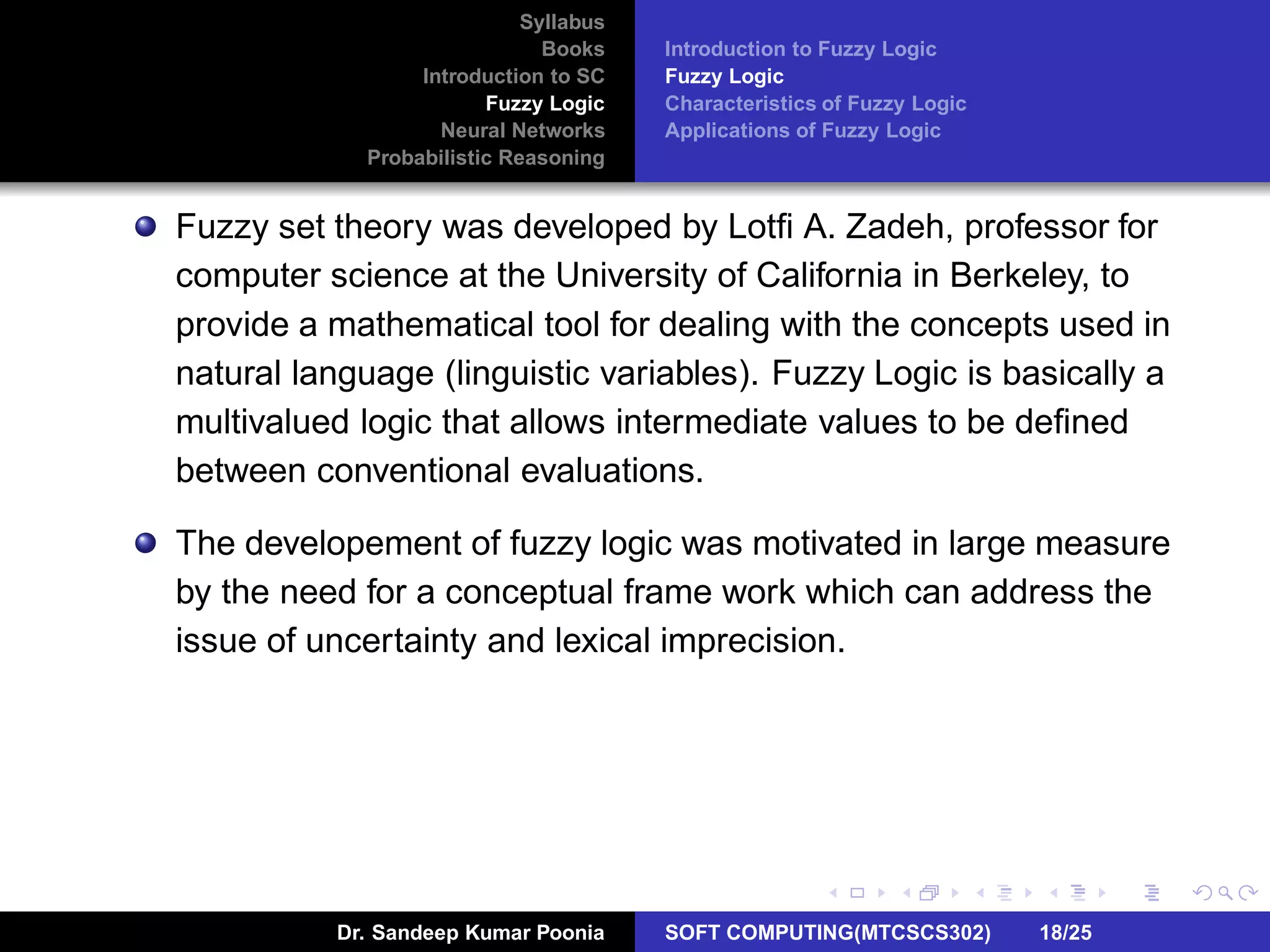 Syllabus
Books
Introduction to SC
Fuzzy Logic
Neural Networks
Probabilistic Reasoning
Introduction to Fuzzy Logic
Fuzzy Logic
Characteristics of Fuzzy Logic
Applications of Fuzzy Logic
Fuzzy set theory was developed by Lotﬁ A. Zadeh, professor for
computer science at the University of California in Berkeley, to
provide a mathematical tool for dealing with the concepts used in
natural language (linguistic variables). Fuzzy Logic is basically a
multivalued logic that allows intermediate values to be deﬁned
between conventional evaluations.
The developement of fuzzy logic was motivated in large measure
by the need for a conceptual frame work which can address the
issue of uncertainty and lexical imprecision.
Dr. Sandeep Kumar Poonia SOFT COMPUTING(MTCSCS302) 18/25
 