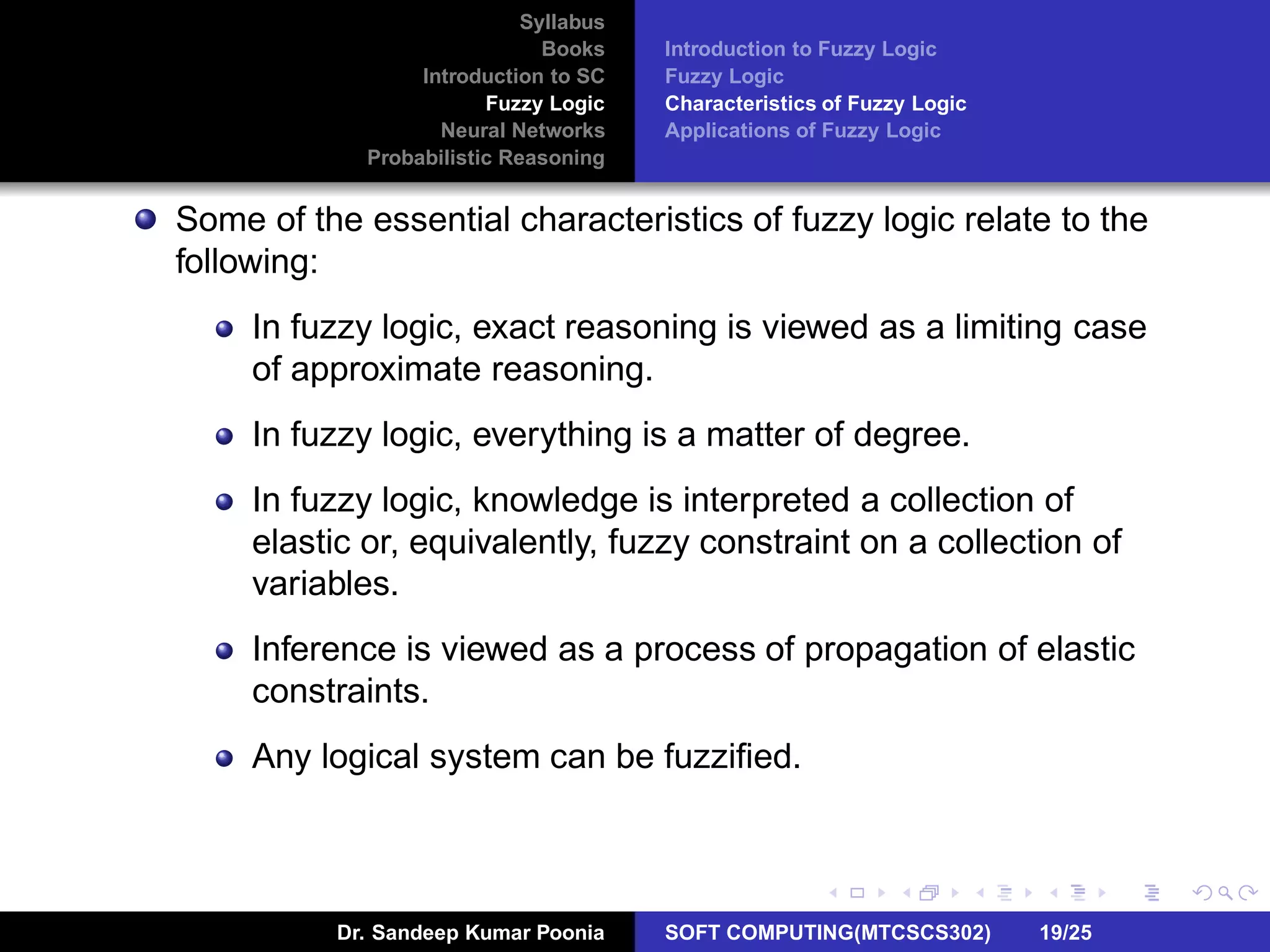 Syllabus
Books
Introduction to SC
Fuzzy Logic
Neural Networks
Probabilistic Reasoning
Introduction to Fuzzy Logic
Fuzzy Logic
Characteristics of Fuzzy Logic
Applications of Fuzzy Logic
Some of the essential characteristics of fuzzy logic relate to the
following:
In fuzzy logic, exact reasoning is viewed as a limiting case
of approximate reasoning.
In fuzzy logic, everything is a matter of degree.
In fuzzy logic, knowledge is interpreted a collection of
elastic or, equivalently, fuzzy constraint on a collection of
variables.
Inference is viewed as a process of propagation of elastic
constraints.
Any logical system can be fuzziﬁed.
Dr. Sandeep Kumar Poonia SOFT COMPUTING(MTCSCS302) 19/25
 