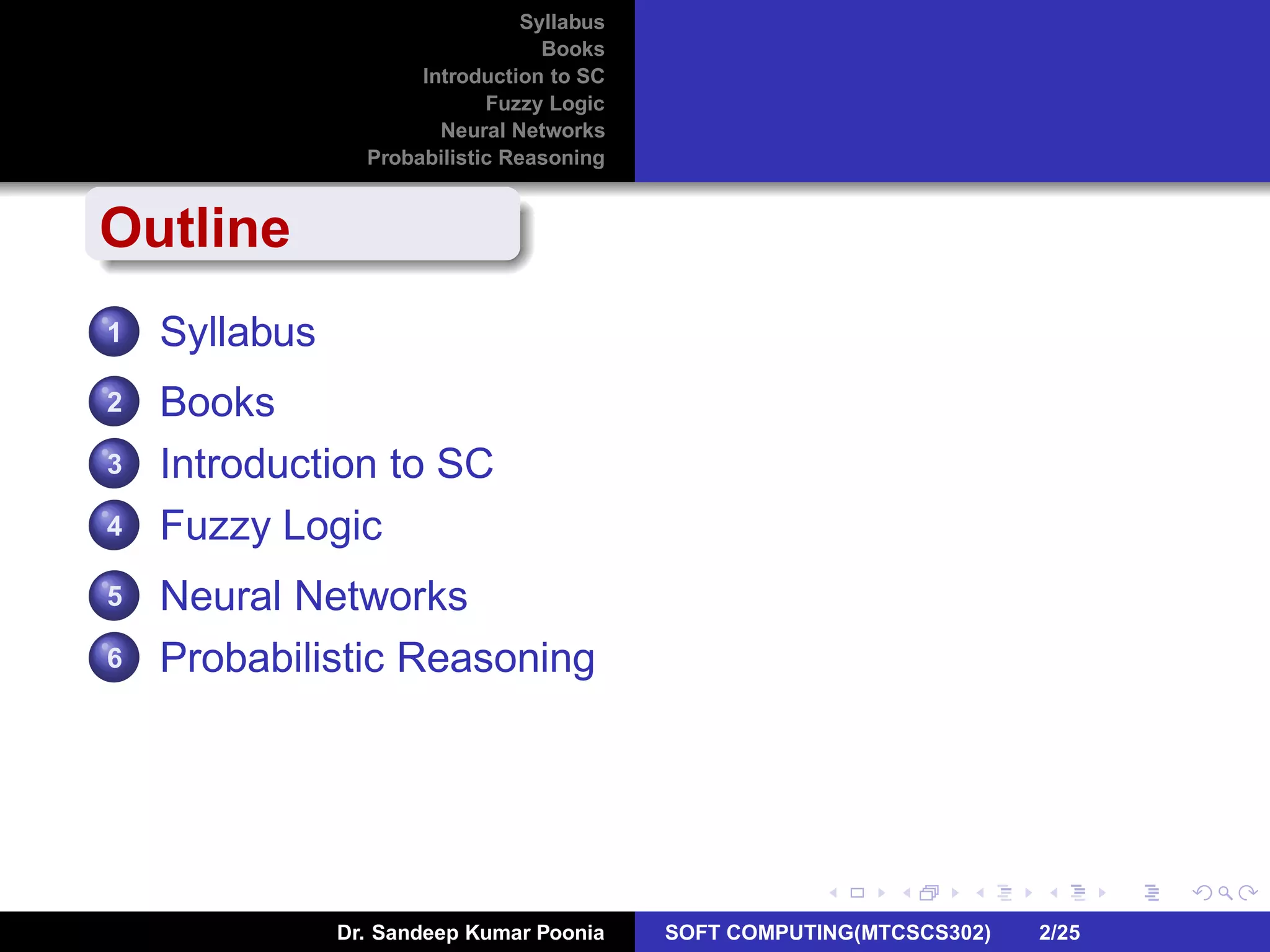 Syllabus
Books
Introduction to SC
Fuzzy Logic
Neural Networks
Probabilistic Reasoning
Outline
1 Syllabus
2 Books
3 Introduction to SC
4 Fuzzy Logic
5 Neural Networks
6 Probabilistic Reasoning
Dr. Sandeep Kumar Poonia SOFT COMPUTING(MTCSCS302) 2/25
 
