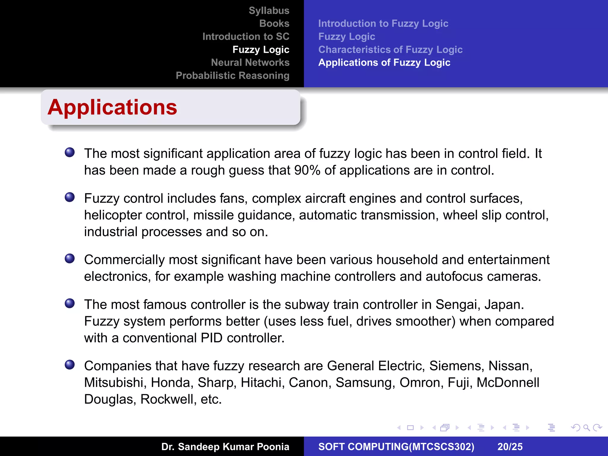 Syllabus
Books
Introduction to SC
Fuzzy Logic
Neural Networks
Probabilistic Reasoning
Introduction to Fuzzy Logic
Fuzzy Logic
Characteristics of Fuzzy Logic
Applications of Fuzzy Logic
Applications
The most signiﬁcant application area of fuzzy logic has been in control ﬁeld. It
has been made a rough guess that 90% of applications are in control.
Fuzzy control includes fans, complex aircraft engines and control surfaces,
helicopter control, missile guidance, automatic transmission, wheel slip control,
industrial processes and so on.
Commercially most signiﬁcant have been various household and entertainment
electronics, for example washing machine controllers and autofocus cameras.
The most famous controller is the subway train controller in Sengai, Japan.
Fuzzy system performs better (uses less fuel, drives smoother) when compared
with a conventional PID controller.
Companies that have fuzzy research are General Electric, Siemens, Nissan,
Mitsubishi, Honda, Sharp, Hitachi, Canon, Samsung, Omron, Fuji, McDonnell
Douglas, Rockwell, etc.
Dr. Sandeep Kumar Poonia SOFT COMPUTING(MTCSCS302) 20/25
 