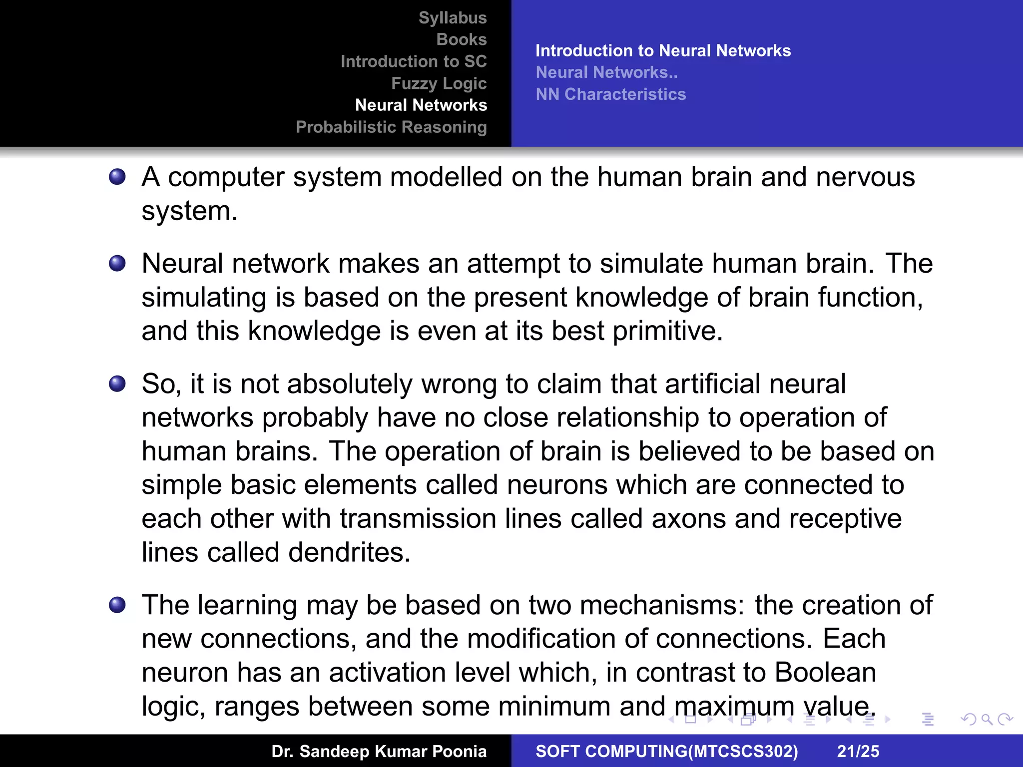 Syllabus
Books
Introduction to SC
Fuzzy Logic
Neural Networks
Probabilistic Reasoning
Introduction to Neural Networks
Neural Networks..
NN Characteristics
A computer system modelled on the human brain and nervous
system.
Neural network makes an attempt to simulate human brain. The
simulating is based on the present knowledge of brain function,
and this knowledge is even at its best primitive.
So, it is not absolutely wrong to claim that artiﬁcial neural
networks probably have no close relationship to operation of
human brains. The operation of brain is believed to be based on
simple basic elements called neurons which are connected to
each other with transmission lines called axons and receptive
lines called dendrites.
The learning may be based on two mechanisms: the creation of
new connections, and the modiﬁcation of connections. Each
neuron has an activation level which, in contrast to Boolean
logic, ranges between some minimum and maximum value.
Dr. Sandeep Kumar Poonia SOFT COMPUTING(MTCSCS302) 21/25
 
