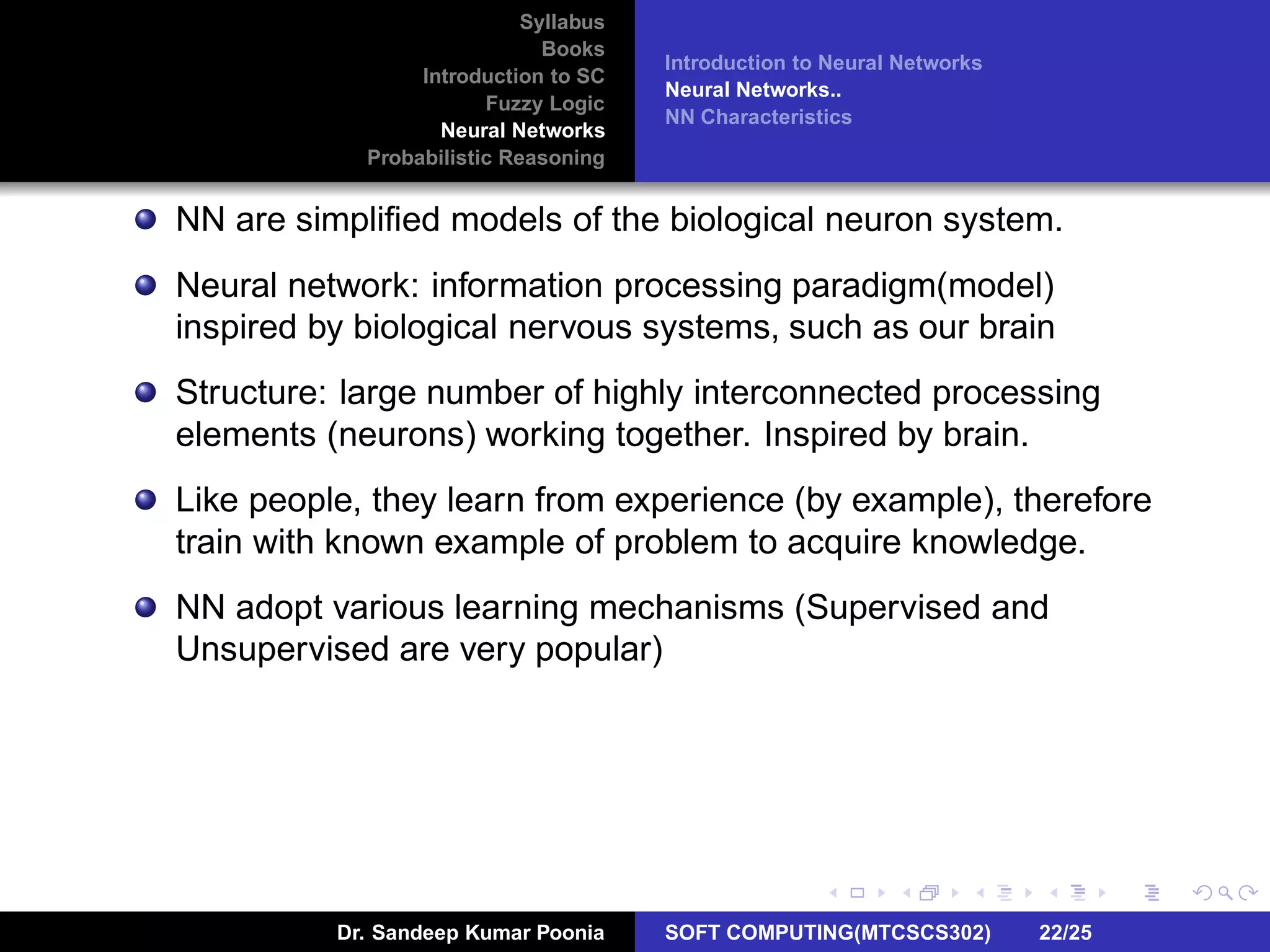 Syllabus
Books
Introduction to SC
Fuzzy Logic
Neural Networks
Probabilistic Reasoning
Introduction to Neural Networks
Neural Networks..
NN Characteristics
NN are simpliﬁed models of the biological neuron system.
Neural network: information processing paradigm(model)
inspired by biological nervous systems, such as our brain
Structure: large number of highly interconnected processing
elements (neurons) working together. Inspired by brain.
Like people, they learn from experience (by example), therefore
train with known example of problem to acquire knowledge.
NN adopt various learning mechanisms (Supervised and
Unsupervised are very popular)
Dr. Sandeep Kumar Poonia SOFT COMPUTING(MTCSCS302) 22/25
 