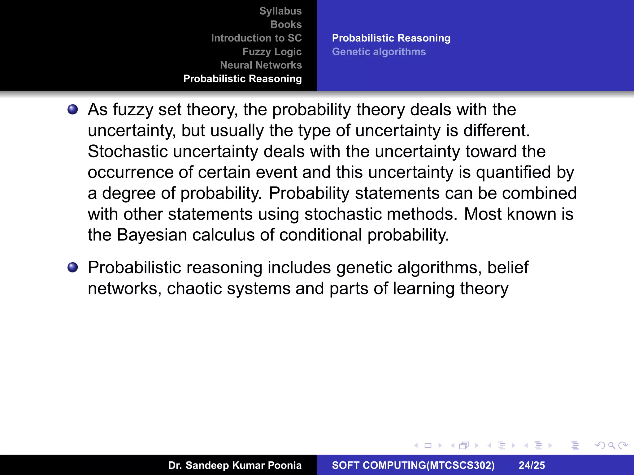 Syllabus
Books
Introduction to SC
Fuzzy Logic
Neural Networks
Probabilistic Reasoning
Probabilistic Reasoning
Genetic algorithms
As fuzzy set theory, the probability theory deals with the
uncertainty, but usually the type of uncertainty is different.
Stochastic uncertainty deals with the uncertainty toward the
occurrence of certain event and this uncertainty is quantiﬁed by
a degree of probability. Probability statements can be combined
with other statements using stochastic methods. Most known is
the Bayesian calculus of conditional probability.
Probabilistic reasoning includes genetic algorithms, belief
networks, chaotic systems and parts of learning theory
Dr. Sandeep Kumar Poonia SOFT COMPUTING(MTCSCS302) 24/25
 