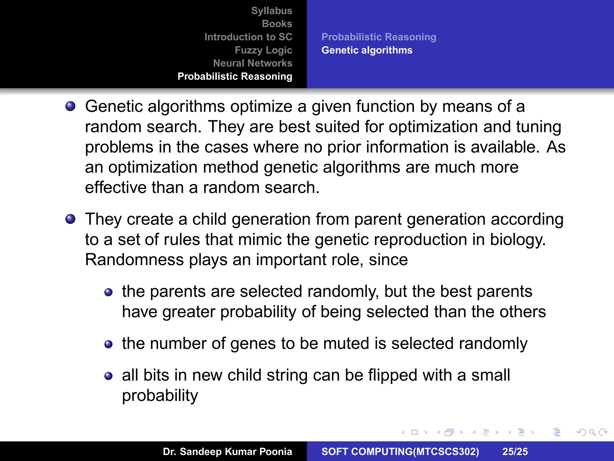 Syllabus
Books
Introduction to SC
Fuzzy Logic
Neural Networks
Probabilistic Reasoning
Probabilistic Reasoning
Genetic algorithms
Genetic algorithms optimize a given function by means of a
random search. They are best suited for optimization and tuning
problems in the cases where no prior information is available. As
an optimization method genetic algorithms are much more
effective than a random search.
They create a child generation from parent generation according
to a set of rules that mimic the genetic reproduction in biology.
Randomness plays an important role, since
the parents are selected randomly, but the best parents
have greater probability of being selected than the others
the number of genes to be muted is selected randomly
all bits in new child string can be ﬂipped with a small
probability
Dr. Sandeep Kumar Poonia SOFT COMPUTING(MTCSCS302) 25/25
 