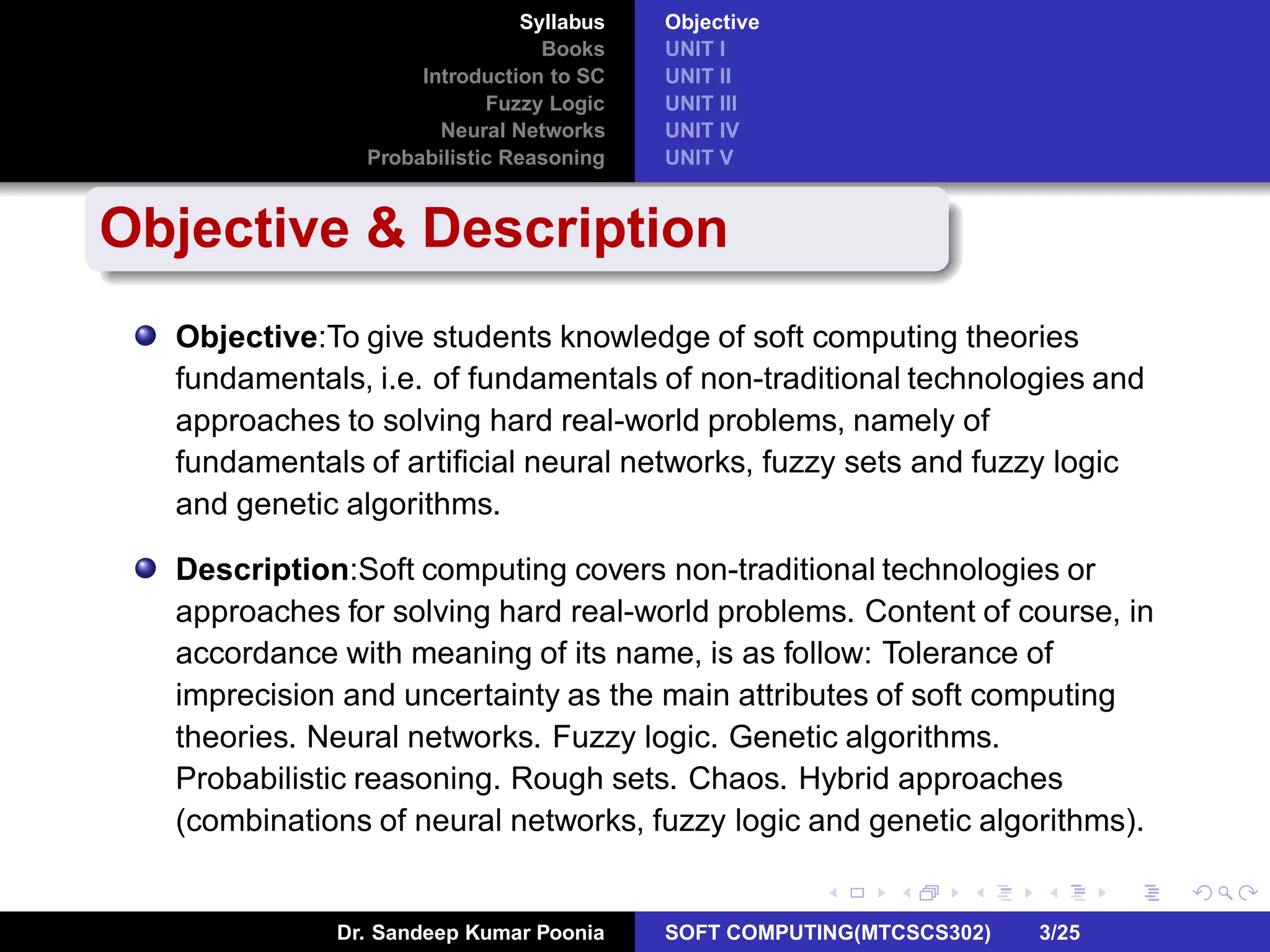 Syllabus
Books
Introduction to SC
Fuzzy Logic
Neural Networks
Probabilistic Reasoning
Objective
UNIT I
UNIT II
UNIT III
UNIT IV
UNIT V
Objective & Description
Objective:To give students knowledge of soft computing theories
fundamentals, i.e. of fundamentals of non-traditional technologies and
approaches to solving hard real-world problems, namely of
fundamentals of artiﬁcial neural networks, fuzzy sets and fuzzy logic
and genetic algorithms.
Description:Soft computing covers non-traditional technologies or
approaches for solving hard real-world problems. Content of course, in
accordance with meaning of its name, is as follow: Tolerance of
imprecision and uncertainty as the main attributes of soft computing
theories. Neural networks. Fuzzy logic. Genetic algorithms.
Probabilistic reasoning. Rough sets. Chaos. Hybrid approaches
(combinations of neural networks, fuzzy logic and genetic algorithms).
Dr. Sandeep Kumar Poonia SOFT COMPUTING(MTCSCS302) 3/25
 
