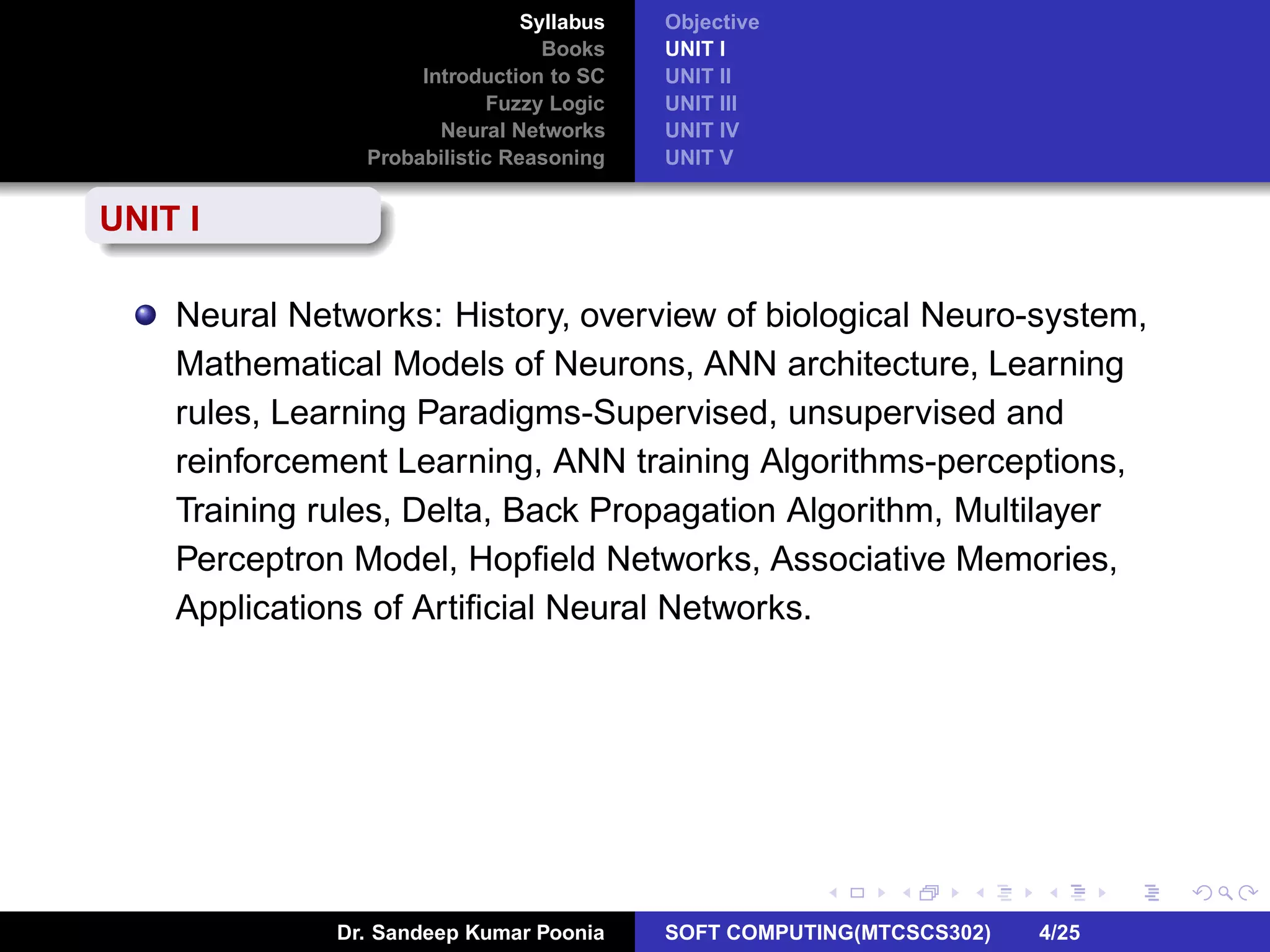 Syllabus
Books
Introduction to SC
Fuzzy Logic
Neural Networks
Probabilistic Reasoning
Objective
UNIT I
UNIT II
UNIT III
UNIT IV
UNIT V
UNIT I
Neural Networks: History, overview of biological Neuro-system,
Mathematical Models of Neurons, ANN architecture, Learning
rules, Learning Paradigms-Supervised, unsupervised and
reinforcement Learning, ANN training Algorithms-perceptions,
Training rules, Delta, Back Propagation Algorithm, Multilayer
Perceptron Model, Hopﬁeld Networks, Associative Memories,
Applications of Artiﬁcial Neural Networks.
Dr. Sandeep Kumar Poonia SOFT COMPUTING(MTCSCS302) 4/25
 