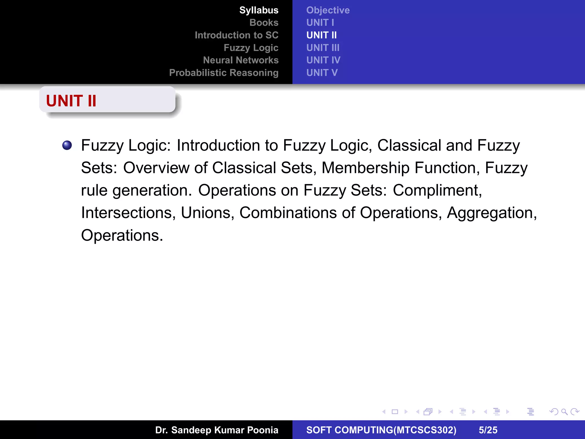 Syllabus
Books
Introduction to SC
Fuzzy Logic
Neural Networks
Probabilistic Reasoning
Objective
UNIT I
UNIT II
UNIT III
UNIT IV
UNIT V
UNIT II
Fuzzy Logic: Introduction to Fuzzy Logic, Classical and Fuzzy
Sets: Overview of Classical Sets, Membership Function, Fuzzy
rule generation. Operations on Fuzzy Sets: Compliment,
Intersections, Unions, Combinations of Operations, Aggregation,
Operations.
Dr. Sandeep Kumar Poonia SOFT COMPUTING(MTCSCS302) 5/25
 