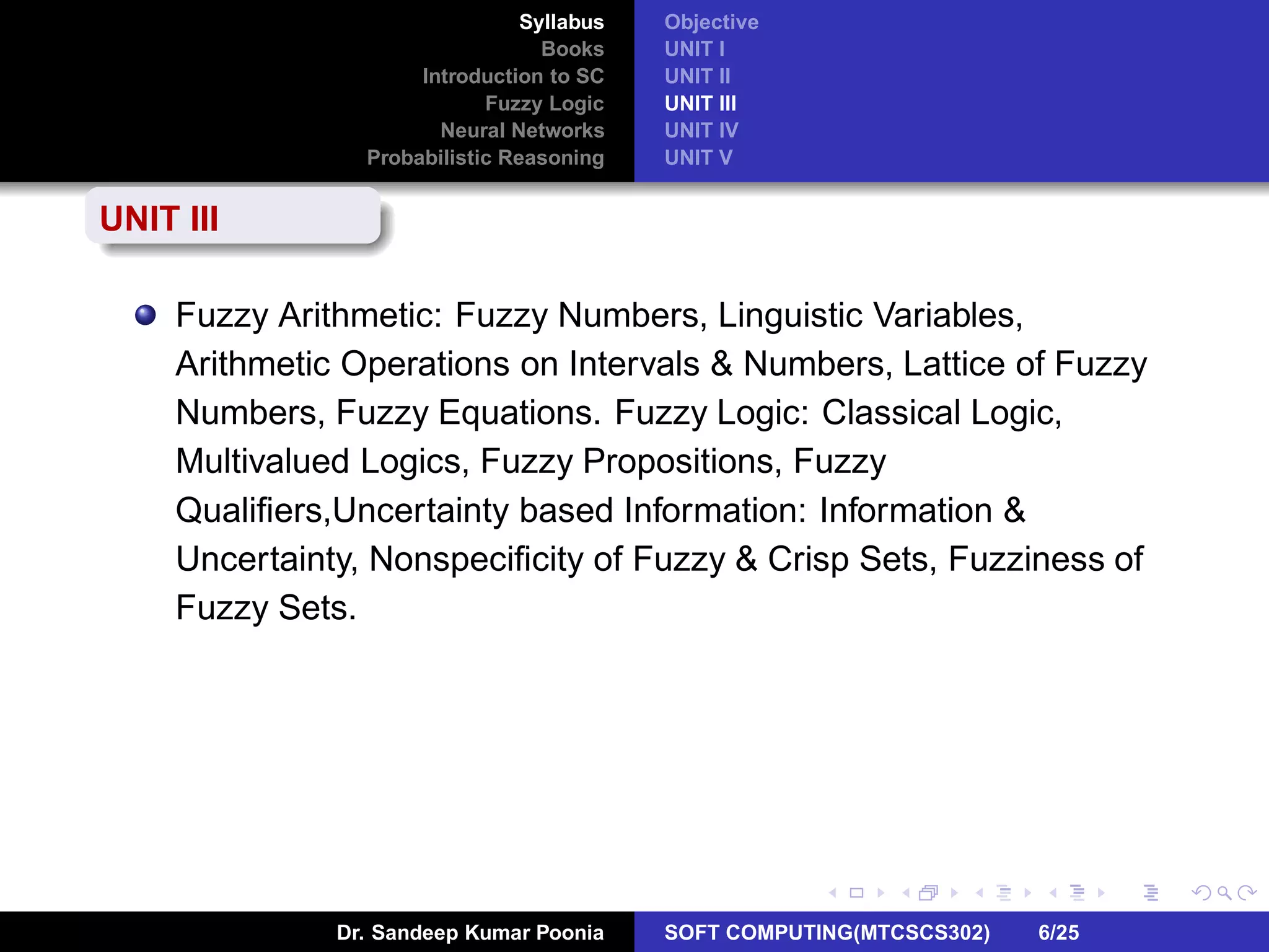 Syllabus
Books
Introduction to SC
Fuzzy Logic
Neural Networks
Probabilistic Reasoning
Objective
UNIT I
UNIT II
UNIT III
UNIT IV
UNIT V
UNIT III
Fuzzy Arithmetic: Fuzzy Numbers, Linguistic Variables,
Arithmetic Operations on Intervals & Numbers, Lattice of Fuzzy
Numbers, Fuzzy Equations. Fuzzy Logic: Classical Logic,
Multivalued Logics, Fuzzy Propositions, Fuzzy
Qualiﬁers,Uncertainty based Information: Information &
Uncertainty, Nonspeciﬁcity of Fuzzy & Crisp Sets, Fuzziness of
Fuzzy Sets.
Dr. Sandeep Kumar Poonia SOFT COMPUTING(MTCSCS302) 6/25
 