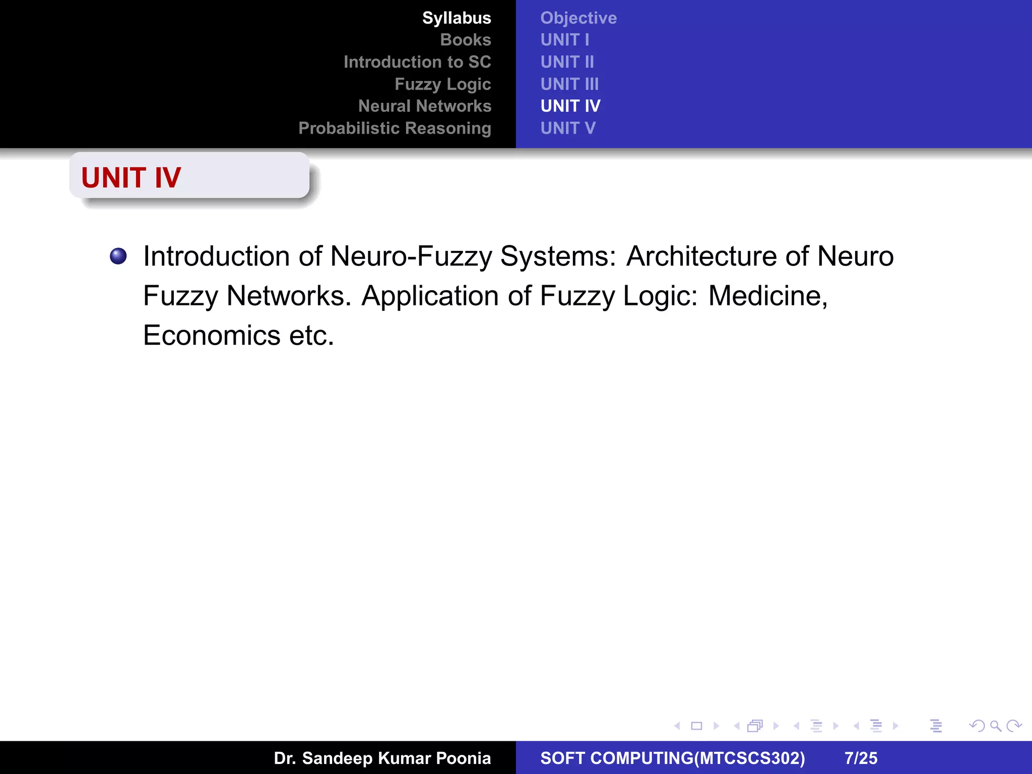 Syllabus
Books
Introduction to SC
Fuzzy Logic
Neural Networks
Probabilistic Reasoning
Objective
UNIT I
UNIT II
UNIT III
UNIT IV
UNIT V
UNIT IV
Introduction of Neuro-Fuzzy Systems: Architecture of Neuro
Fuzzy Networks. Application of Fuzzy Logic: Medicine,
Economics etc.
Dr. Sandeep Kumar Poonia SOFT COMPUTING(MTCSCS302) 7/25
 