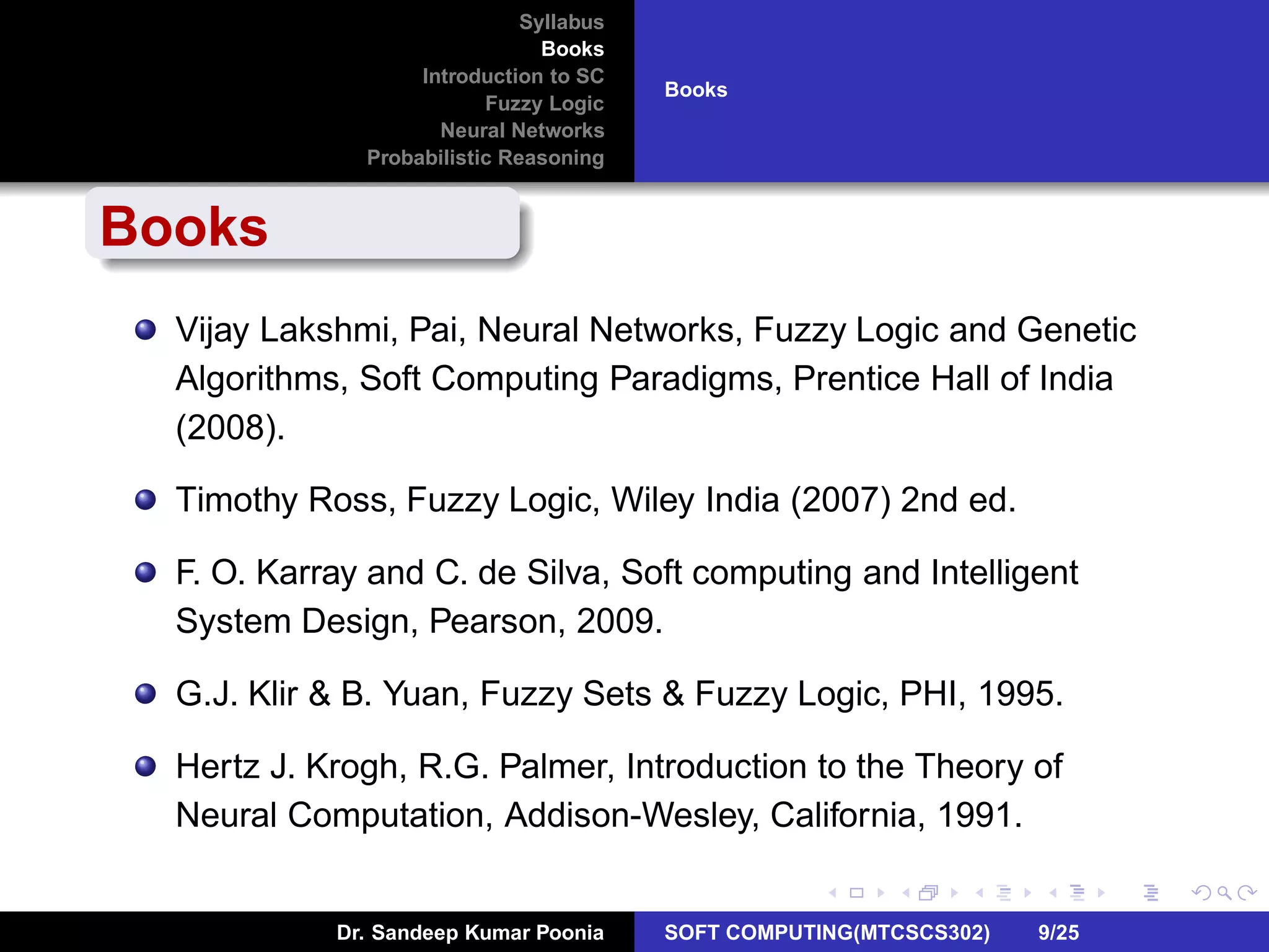 Syllabus
Books
Introduction to SC
Fuzzy Logic
Neural Networks
Probabilistic Reasoning
Books
Books
Vijay Lakshmi, Pai, Neural Networks, Fuzzy Logic and Genetic
Algorithms, Soft Computing Paradigms, Prentice Hall of India
(2008).
Timothy Ross, Fuzzy Logic, Wiley India (2007) 2nd ed.
F. O. Karray and C. de Silva, Soft computing and Intelligent
System Design, Pearson, 2009.
G.J. Klir & B. Yuan, Fuzzy Sets & Fuzzy Logic, PHI, 1995.
Hertz J. Krogh, R.G. Palmer, Introduction to the Theory of
Neural Computation, Addison-Wesley, California, 1991.
Dr. Sandeep Kumar Poonia SOFT COMPUTING(MTCSCS302) 9/25
 