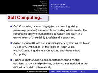 Syllabus
Books
Introduction to SC
Fuzzy Logic
Neural Networks
Probabilistic Reasoning
Introduction to SC
Goal of Soft Computing
AI v/s CI
Soft Computing...
Soft Computing is an emerging (up and coming, rising,
promising, talented) approach to computing which parallel the
remarkable ability of human mind to reason and learn in a
environment of uncertainty (doubt) and imprecision.
Zadeh deﬁnes SC into one multidisciplinary system as the fusion
(Union or Combination) of the ﬁelds of Fuzzy Logic,
Neuro-Computing, Genetic Computing and Probabilistic
Computing.
Fusion of methodologies designed to model and enable
solutions to real world problems, which are not modeled or too
difﬁcult to model mathematically.
Dr. Sandeep Kumar Poonia SOFT COMPUTING(MTCSCS302) 11/25
 