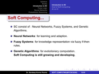 Syllabus
Books
Introduction to SC
Fuzzy Logic
Neural Networks
Probabilistic Reasoning
Introduction to SC
Goal of Soft Computing
AI v/s CI
Soft Computing...
SC consist of : Neural Networks, Fuzzy Systems, and Genetic
Algorithms.
Neural Networks: for learning and adaption.
Fuzzy Systems: for knowledge representation via fuzzy if-then
rules.
Genetic Algorithms: for evolutionary computation.
Soft Computing is still growing and developing.
Dr. Sandeep Kumar Poonia SOFT COMPUTING(MTCSCS302) 12/25
 