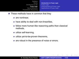 Syllabus
Books
Introduction to SC
Fuzzy Logic
Neural Networks
Probabilistic Reasoning
Introduction to Fuzzy Logic
Fuzzy Logic
Characteristics of Fuzzy Logic
Applications of Fuzzy Logic
These methods have in common that they
are nonlinear,
have ability to deal with non-linearities,
follow more human-like reasoning paths than classical
methods,
utilize self-learning,
utilize yet-to-be-proven theorems,
are robust in the presence of noise or errors.
Dr. Sandeep Kumar Poonia SOFT COMPUTING(MTCSCS302) 17/25
 