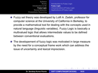 Syllabus
Books
Introduction to SC
Fuzzy Logic
Neural Networks
Probabilistic Reasoning
Introduction to Fuzzy Logic
Fuzzy Logic
Characteristics of Fuzzy Logic
Applications of Fuzzy Logic
Fuzzy set theory was developed by Lotﬁ A. Zadeh, professor for
computer science at the University of California in Berkeley, to
provide a mathematical tool for dealing with the concepts used in
natural language (linguistic variables). Fuzzy Logic is basically a
multivalued logic that allows intermediate values to be deﬁned
between conventional evaluations.
The developement of fuzzy logic was motivated in large measure
by the need for a conceptual frame work which can address the
issue of uncertainty and lexical imprecision.
Dr. Sandeep Kumar Poonia SOFT COMPUTING(MTCSCS302) 18/25
 
