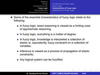 Syllabus
Books
Introduction to SC
Fuzzy Logic
Neural Networks
Probabilistic Reasoning
Introduction to Fuzzy Logic
Fuzzy Logic
Characteristics of Fuzzy Logic
Applications of Fuzzy Logic
Some of the essential characteristics of fuzzy logic relate to the
following:
In fuzzy logic, exact reasoning is viewed as a limiting case
of approximate reasoning.
In fuzzy logic, everything is a matter of degree.
In fuzzy logic, knowledge is interpreted a collection of
elastic or, equivalently, fuzzy constraint on a collection of
variables.
Inference is viewed as a process of propagation of elastic
constraints.
Any logical system can be fuzziﬁed.
Dr. Sandeep Kumar Poonia SOFT COMPUTING(MTCSCS302) 19/25
 