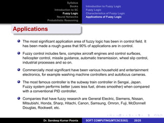 Syllabus
Books
Introduction to SC
Fuzzy Logic
Neural Networks
Probabilistic Reasoning
Introduction to Fuzzy Logic
Fuzzy Logic
Characteristics of Fuzzy Logic
Applications of Fuzzy Logic
Applications
The most signiﬁcant application area of fuzzy logic has been in control ﬁeld. It
has been made a rough guess that 90% of applications are in control.
Fuzzy control includes fans, complex aircraft engines and control surfaces,
helicopter control, missile guidance, automatic transmission, wheel slip control,
industrial processes and so on.
Commercially most signiﬁcant have been various household and entertainment
electronics, for example washing machine controllers and autofocus cameras.
The most famous controller is the subway train controller in Sengai, Japan.
Fuzzy system performs better (uses less fuel, drives smoother) when compared
with a conventional PID controller.
Companies that have fuzzy research are General Electric, Siemens, Nissan,
Mitsubishi, Honda, Sharp, Hitachi, Canon, Samsung, Omron, Fuji, McDonnell
Douglas, Rockwell, etc.
Dr. Sandeep Kumar Poonia SOFT COMPUTING(MTCSCS302) 20/25
 