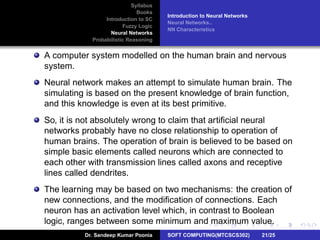 Syllabus
Books
Introduction to SC
Fuzzy Logic
Neural Networks
Probabilistic Reasoning
Introduction to Neural Networks
Neural Networks..
NN Characteristics
A computer system modelled on the human brain and nervous
system.
Neural network makes an attempt to simulate human brain. The
simulating is based on the present knowledge of brain function,
and this knowledge is even at its best primitive.
So, it is not absolutely wrong to claim that artiﬁcial neural
networks probably have no close relationship to operation of
human brains. The operation of brain is believed to be based on
simple basic elements called neurons which are connected to
each other with transmission lines called axons and receptive
lines called dendrites.
The learning may be based on two mechanisms: the creation of
new connections, and the modiﬁcation of connections. Each
neuron has an activation level which, in contrast to Boolean
logic, ranges between some minimum and maximum value.
Dr. Sandeep Kumar Poonia SOFT COMPUTING(MTCSCS302) 21/25
 
