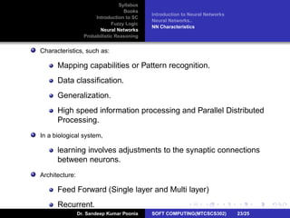 Syllabus
Books
Introduction to SC
Fuzzy Logic
Neural Networks
Probabilistic Reasoning
Introduction to Neural Networks
Neural Networks..
NN Characteristics
Characteristics, such as:
Mapping capabilities or Pattern recognition.
Data classiﬁcation.
Generalization.
High speed information processing and Parallel Distributed
Processing.
In a biological system,
learning involves adjustments to the synaptic connections
between neurons.
Architecture:
Feed Forward (Single layer and Multi layer)
Recurrent.
Dr. Sandeep Kumar Poonia SOFT COMPUTING(MTCSCS302) 23/25
 