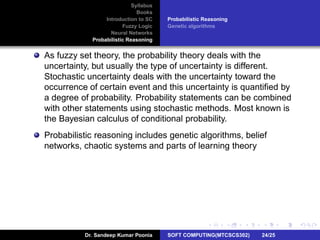 Syllabus
Books
Introduction to SC
Fuzzy Logic
Neural Networks
Probabilistic Reasoning
Probabilistic Reasoning
Genetic algorithms
As fuzzy set theory, the probability theory deals with the
uncertainty, but usually the type of uncertainty is different.
Stochastic uncertainty deals with the uncertainty toward the
occurrence of certain event and this uncertainty is quantiﬁed by
a degree of probability. Probability statements can be combined
with other statements using stochastic methods. Most known is
the Bayesian calculus of conditional probability.
Probabilistic reasoning includes genetic algorithms, belief
networks, chaotic systems and parts of learning theory
Dr. Sandeep Kumar Poonia SOFT COMPUTING(MTCSCS302) 24/25
 