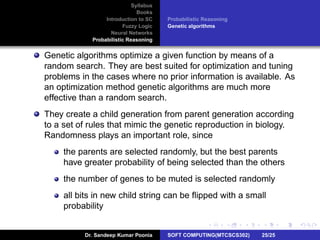 Syllabus
Books
Introduction to SC
Fuzzy Logic
Neural Networks
Probabilistic Reasoning
Probabilistic Reasoning
Genetic algorithms
Genetic algorithms optimize a given function by means of a
random search. They are best suited for optimization and tuning
problems in the cases where no prior information is available. As
an optimization method genetic algorithms are much more
effective than a random search.
They create a child generation from parent generation according
to a set of rules that mimic the genetic reproduction in biology.
Randomness plays an important role, since
the parents are selected randomly, but the best parents
have greater probability of being selected than the others
the number of genes to be muted is selected randomly
all bits in new child string can be ﬂipped with a small
probability
Dr. Sandeep Kumar Poonia SOFT COMPUTING(MTCSCS302) 25/25
 