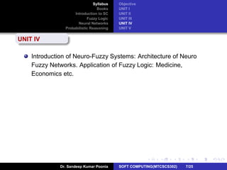 Syllabus
Books
Introduction to SC
Fuzzy Logic
Neural Networks
Probabilistic Reasoning
Objective
UNIT I
UNIT II
UNIT III
UNIT IV
UNIT V
UNIT IV
Introduction of Neuro-Fuzzy Systems: Architecture of Neuro
Fuzzy Networks. Application of Fuzzy Logic: Medicine,
Economics etc.
Dr. Sandeep Kumar Poonia SOFT COMPUTING(MTCSCS302) 7/25
 