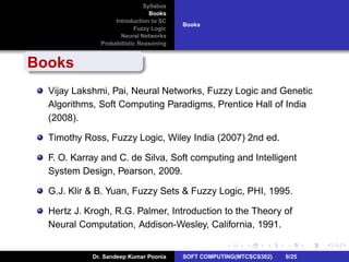 Syllabus
Books
Introduction to SC
Fuzzy Logic
Neural Networks
Probabilistic Reasoning
Books
Books
Vijay Lakshmi, Pai, Neural Networks, Fuzzy Logic and Genetic
Algorithms, Soft Computing Paradigms, Prentice Hall of India
(2008).
Timothy Ross, Fuzzy Logic, Wiley India (2007) 2nd ed.
F. O. Karray and C. de Silva, Soft computing and Intelligent
System Design, Pearson, 2009.
G.J. Klir & B. Yuan, Fuzzy Sets & Fuzzy Logic, PHI, 1995.
Hertz J. Krogh, R.G. Palmer, Introduction to the Theory of
Neural Computation, Addison-Wesley, California, 1991.
Dr. Sandeep Kumar Poonia SOFT COMPUTING(MTCSCS302) 9/25
 