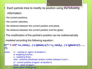 PSO Contin….
12
• Each particle tries to modify its position using the following
information:
 the current positions,
 the current velocities,
 the distance between the current position and pbest,
 the distance between the current position and the gbest.
• The modification of the particle’s position can be mathematically
modeled according the following equation :
Vi
k+1 = wVi
k +c1 rand1(…) x (pbesti-si
k) + c2 rand2(…) x (gbest-si
k) …..
(1)
where, vi
k : velocity of agent i at iteration k,
w: weighting function,
cj : weighting factor,
rand : uniformly distributed random number between 0 and 1,
si
k : current position of agent i at iteration k,
pbesti : pbest of agent i,
gbest: gbest of the group.
 