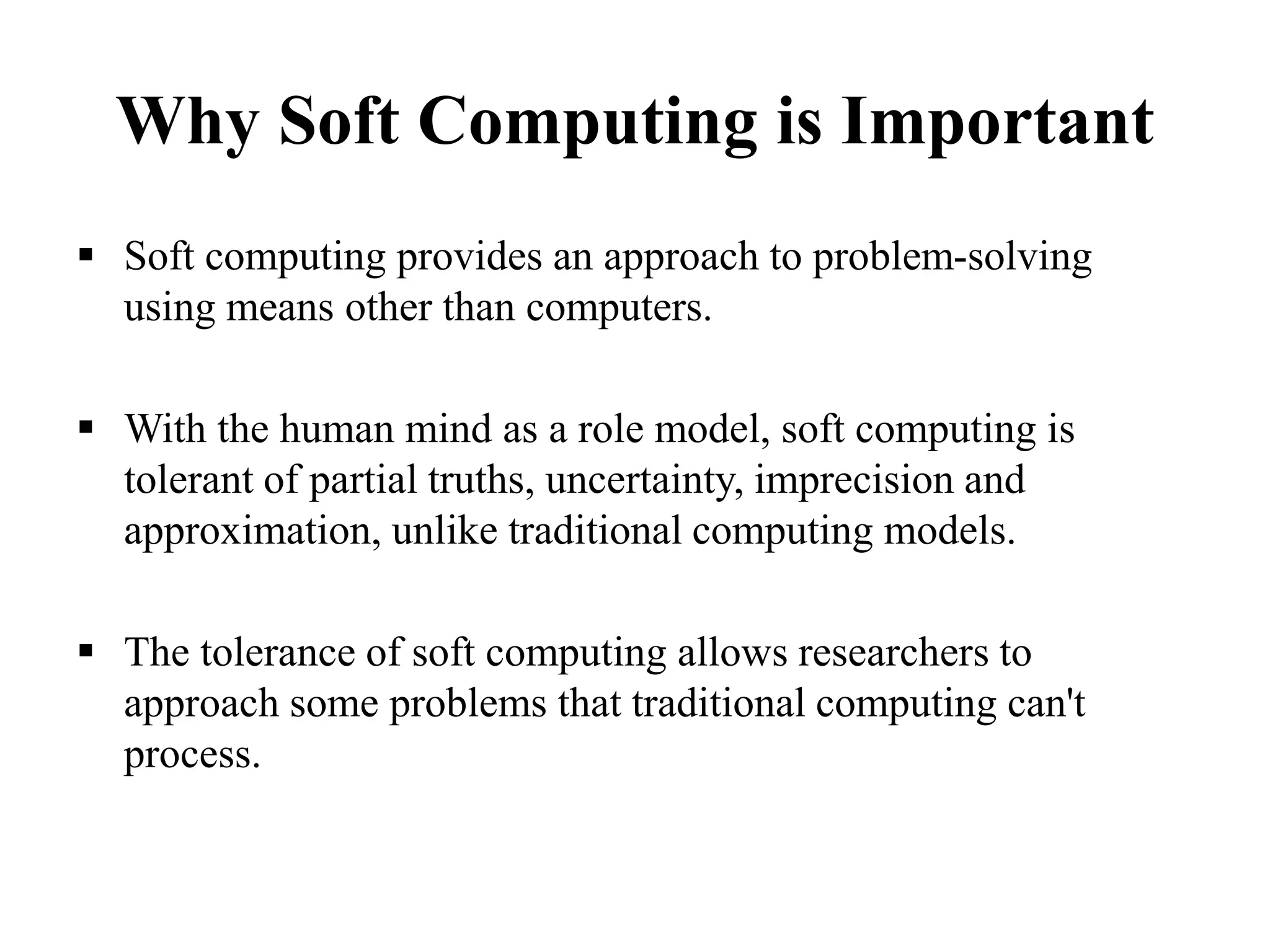 Why Soft Computing is Important
 Soft computing provides an approach to problem-solving
using means other than computers.
 With the human mind as a role model, soft computing is
tolerant of partial truths, uncertainty, imprecision and
approximation, unlike traditional computing models.
 The tolerance of soft computing allows researchers to
approach some problems that traditional computing can't
process.
 