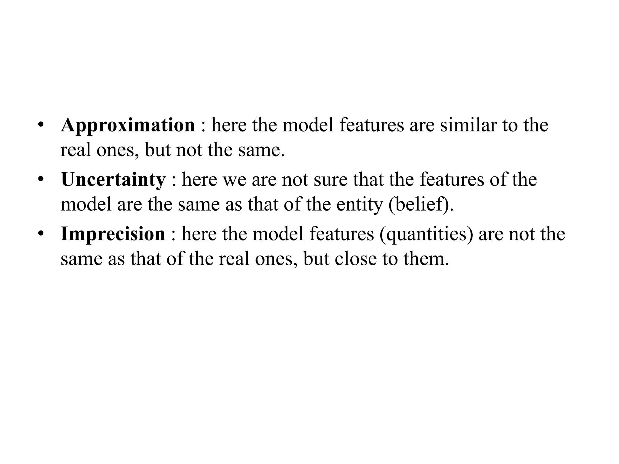 • Approximation : here the model features are similar to the
real ones, but not the same.
• Uncertainty : here we are not sure that the features of the
model are the same as that of the entity (belief).
• Imprecision : here the model features (quantities) are not the
same as that of the real ones, but close to them.
 