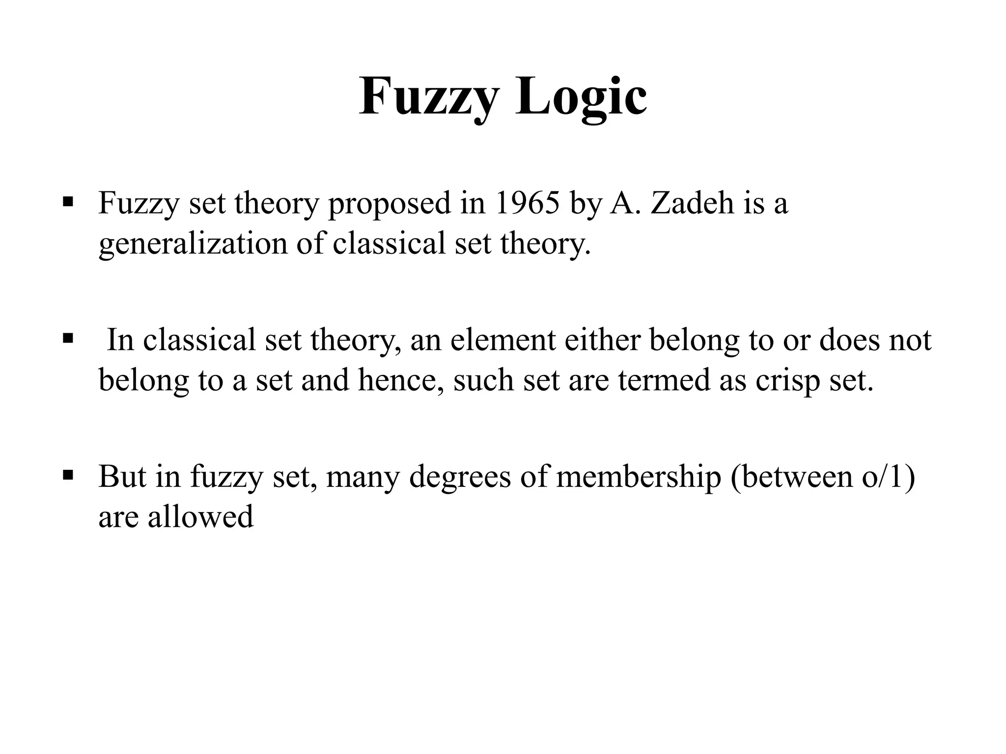 Fuzzy Logic
 Fuzzy set theory proposed in 1965 by A. Zadeh is a
generalization of classical set theory.
 In classical set theory, an element either belong to or does not
belong to a set and hence, such set are termed as crisp set.
 But in fuzzy set, many degrees of membership (between o/1)
are allowed
 