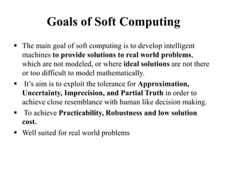 Goals of Soft Computing
 The main goal of soft computing is to develop intelligent
machines to provide solutions to real world problems,
which are not modeled, or where ideal solutions are not there
or too difficult to model mathematically.
 It’s aim is to exploit the tolerance for Approximation,
Uncertainty, Imprecision, and Partial Truth in order to
achieve close resemblance with human like decision making.
 To achieve Practicability, Robustness and low solution
cost.
 Well suited for real world problems
 