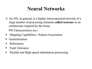 Neural Networks
 An NN, in general, is a highly interconnected network of a
large number of processing elements called neurons in an
architecture inspired by the brain.
NN Characteristics are:-
 Mapping Capabilities / Pattern Association
 Generalization
 Robustness
 Fault Tolerance
 Parallel and High speed information processing
 