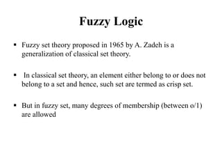 Fuzzy Logic
 Fuzzy set theory proposed in 1965 by A. Zadeh is a
generalization of classical set theory.
 In classical set theory, an element either belong to or does not
belong to a set and hence, such set are termed as crisp set.
 But in fuzzy set, many degrees of membership (between o/1)
are allowed
 