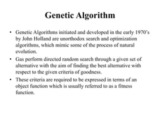 Genetic Algorithm
• Genetic Algorithms initiated and developed in the early 1970’s
by John Holland are unorthodox search and optimization
algorithms, which mimic some of the process of natural
evolution.
• Gas perform directed random search through a given set of
alternative with the aim of finding the best alternative with
respect to the given criteria of goodness.
• These criteria are required to be expressed in terms of an
object function which is usually referred to as a fitness
function.
 